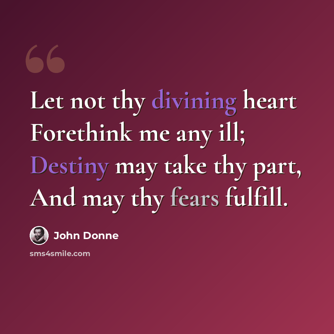 “Let not thy divining heart Forethink me any ill; Destiny may take thy part, And may thy fears fulfill.” quote by John Donne