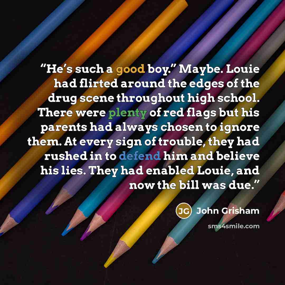 “He’s such a good boy.” Maybe. Louie had flirted around the edges of the drug scene throughout high school. There were plenty of red flags but his parents had always chosen to ignore them. At every sign of trouble, they had rushed in to defend him and believe his lies. They had enabled Louie, and…” quote by John Grisham