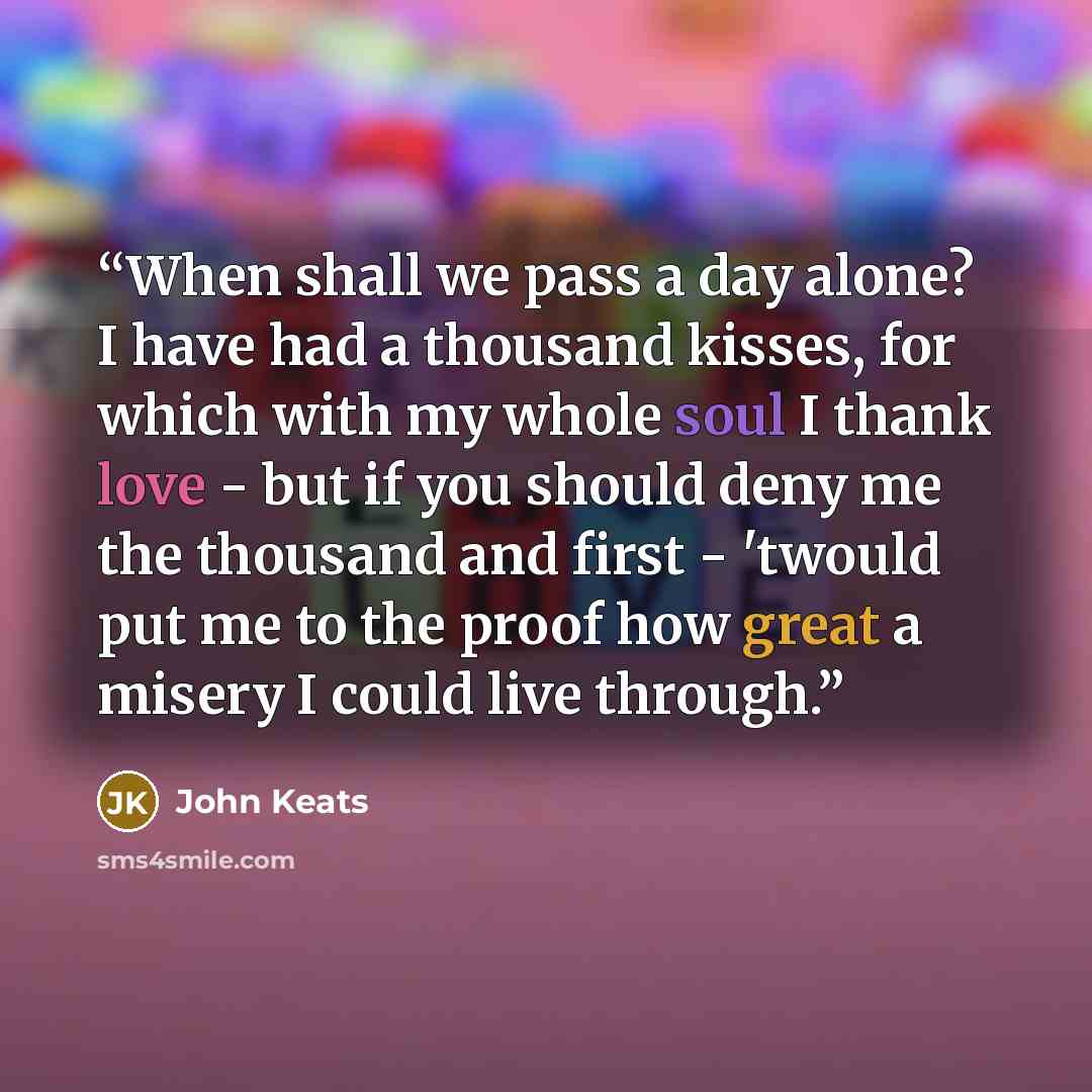 “When shall we pass a day alone? I have had a thousand kisses, for which with my whole soul I thank love - but if you should deny me the thousand and first - 'twould put me to the proof how great a misery I could live through.” quote by John Keats