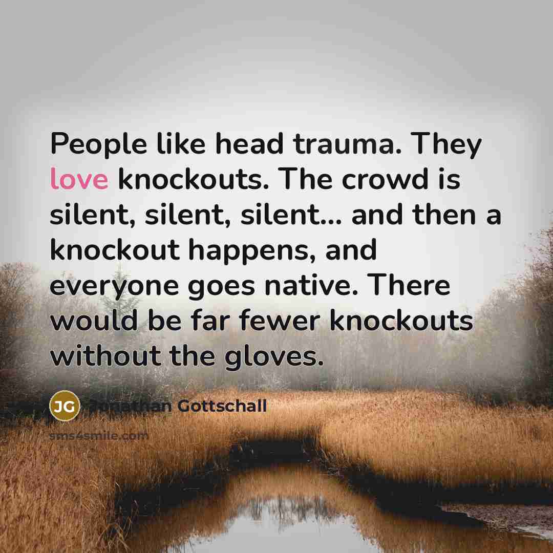 “People like head trauma. They love knockouts. The crowd is silent, silent, silent... and then a knockout happens, and everyone goes native. There would be far fewer knockouts without the gloves.” quote by Jonathan Gottschall