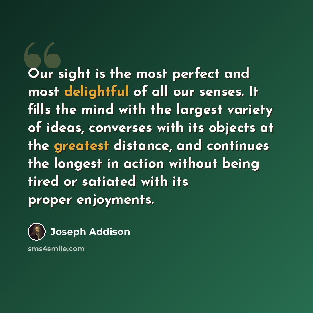 “Our sight is the most perfect and most delightful of all our senses. It fills the mind with the largest variety of ideas, converses with its objects at the greatest distance, and continues the longest in action without being tired or satiated with its proper enjoyments.” quote by Joseph Addison