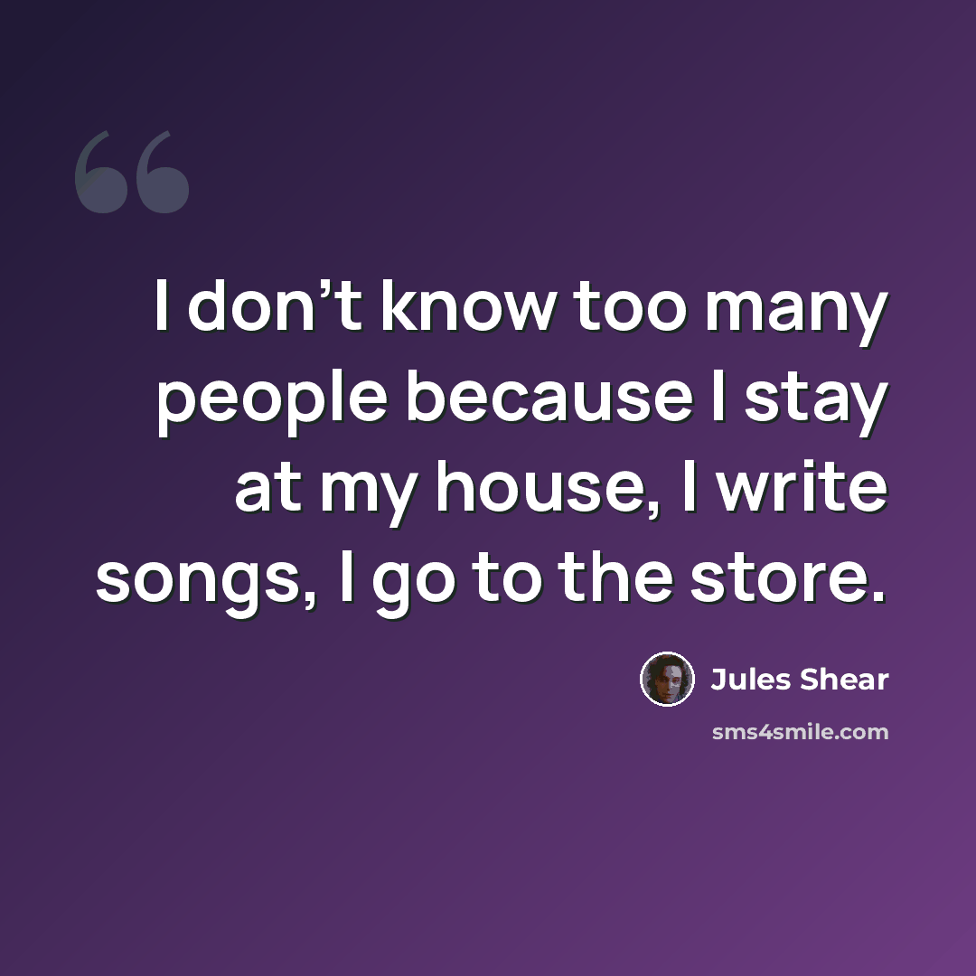 “I don't know too many people because I stay at my house, I write songs, I go to the store.” quote by Jules Shear