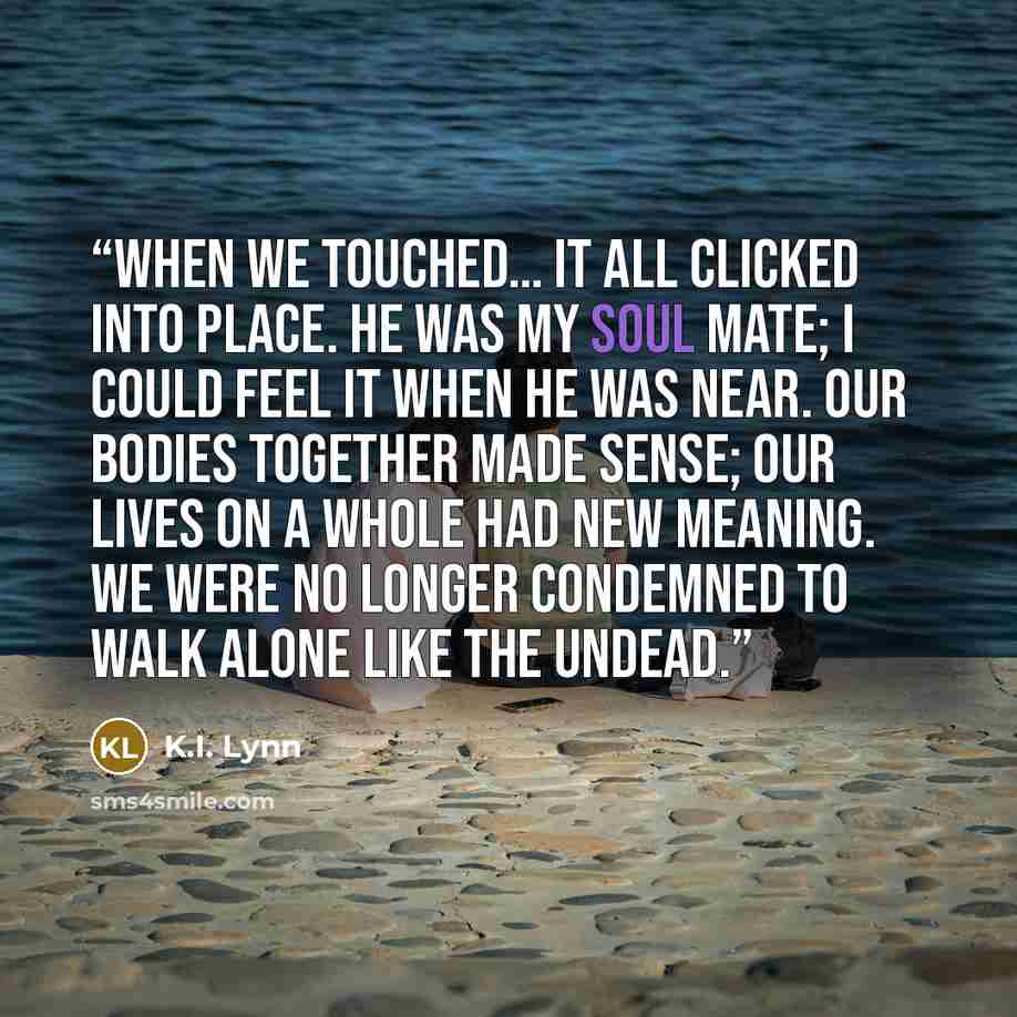 “When we touched… it all clicked into place. He was my soul mate; I could feel it when he was near. Our bodies together made sense; our lives on a whole had new meaning. We were no longer condemned to walk alone like the undead.” quote by K.I. Lynn