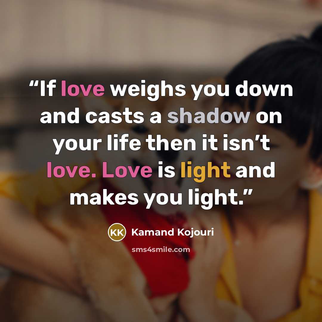“If love weighs you down and casts a shadow on your life then it isn’t love. Love is light and makes you light.” quote by Kamand Kojouri