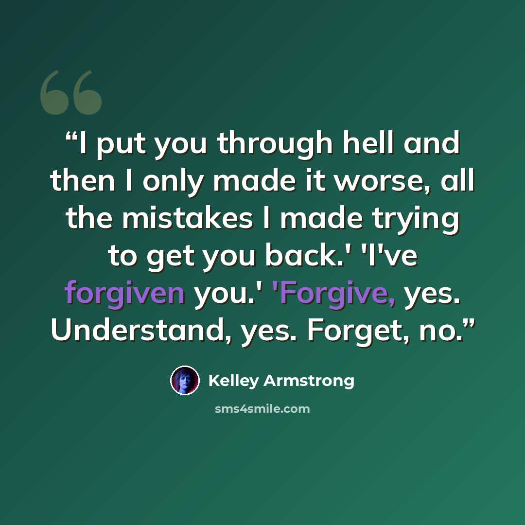 “I put you through hell and then I only made it worse, all the mistakes I made trying to get you back.' 'I've forgiven you.' 'Forgive, yes. Understand, yes. Forget, no.” quote by Kelley Armstrong