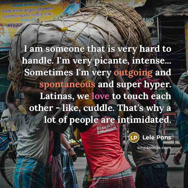 “I am someone that is very hard to handle. I'm very picante, intense... Sometimes I'm very outgoing and spontaneous and super hyper. Latinas, we love to touch each other - like, cuddle. That's why a lot of people are intimidated.” quote by Lele Pons