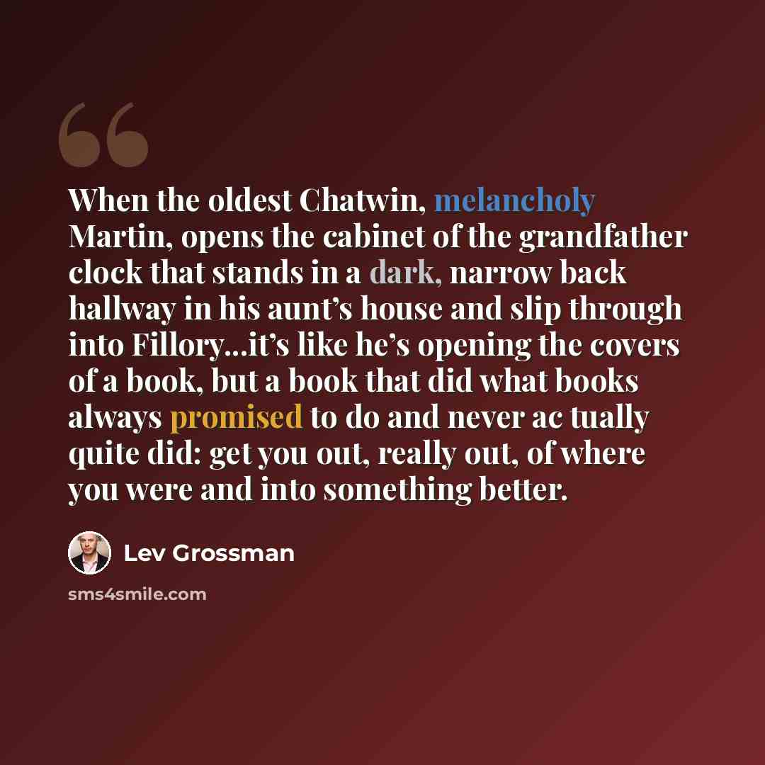 “When the oldest Chatwin, melancholy Martin, opens the cabinet of the grandfather clock that stands in a dark, narrow back hallway in his aunt’s house and slip through into Fillory...it’s like he’s opening the covers of a book, but a book that did what books always promised to do and never ac…” quote by Lev Grossman