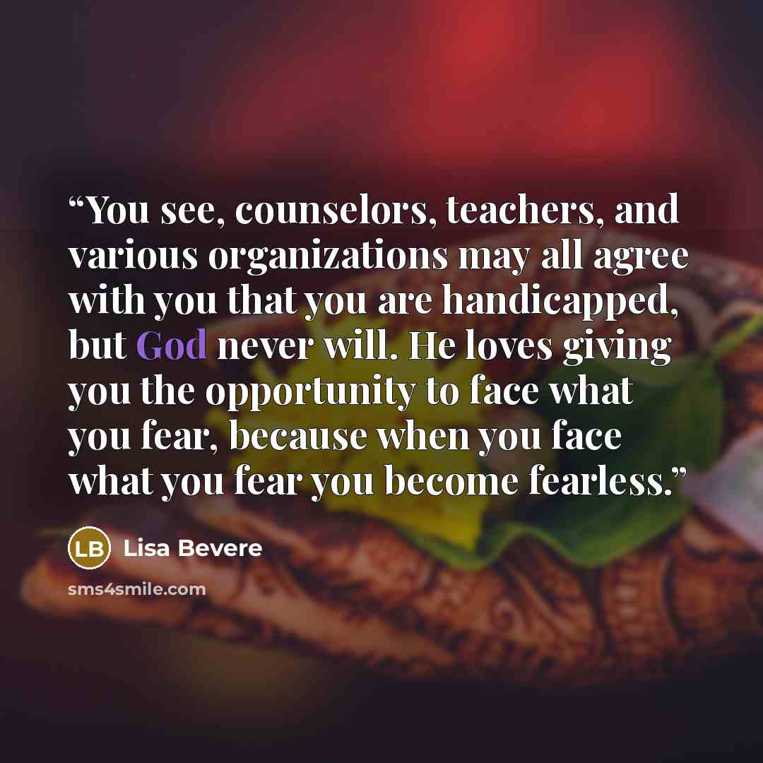 “You see, counselors, teachers, and various organizations may all agree with you that you are handicapped, but God never will. He loves giving you the opportunity to face what you fear, because when you face what you fear you become fearless.” quote by Lisa Bevere