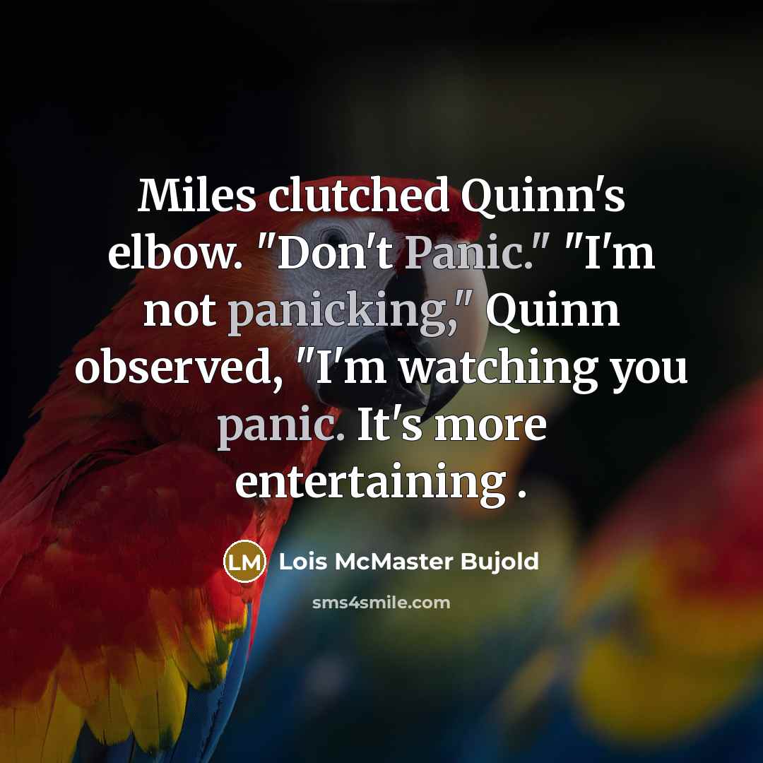 “Miles clutched Quinn's elbow. "Don't Panic." "I'm not panicking," Quinn observed, "I'm watching you panic. It's more entertaining .” quote by Lois McMaster Bujold