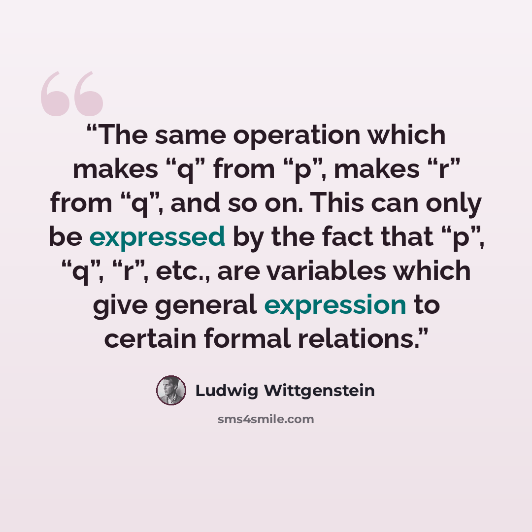 “The same operation which makes “q” from “p”, makes “r” from “q”, and so on. This can only be expressed by the fact that “p”, “q”, “r”, etc., are variables which give general expression to certain formal relations.” quote by Ludwig Wittgenstein