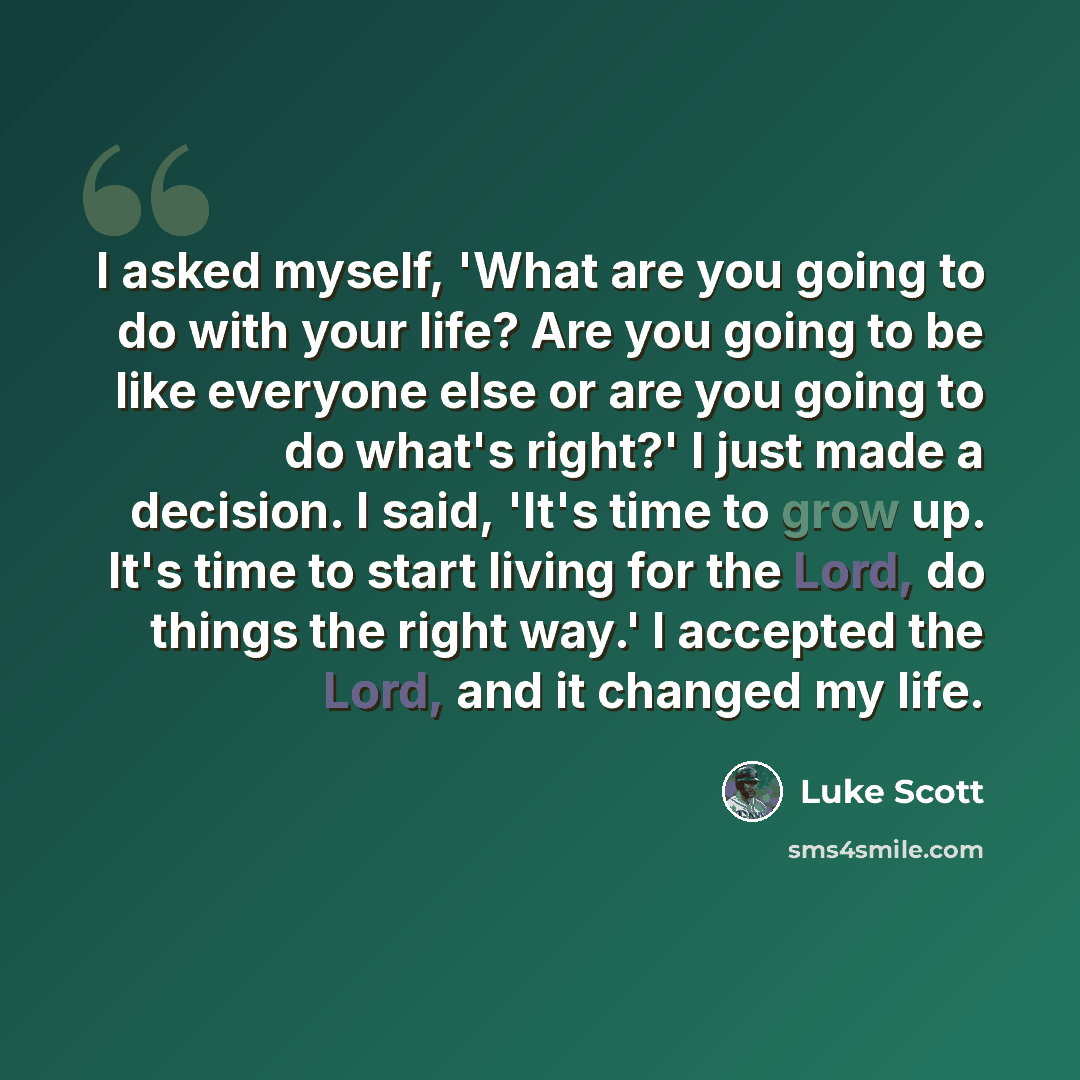 “I asked myself, 'What are you going to do with your life? Are you going to be like everyone else or are you going to do what's right?' I just made a decision. I said, 'It's time to grow up. It's time to start living for the Lord, do things the right way.' I accepted the Lord, and it changed my life.” quote by Luke Scott