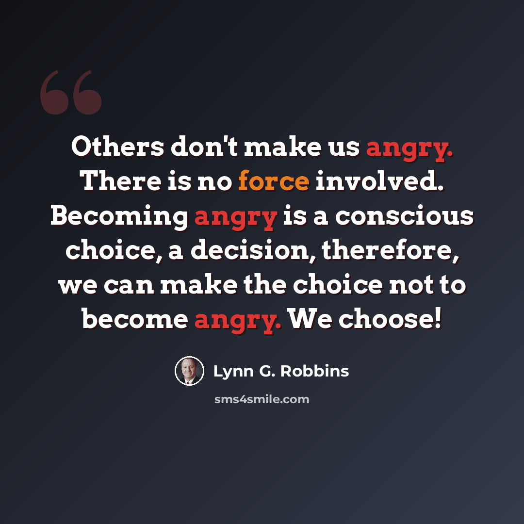 “Others don't make us angry. There is no force involved. Becoming angry is a conscious choice, a decision, therefore, we can make the choice not to become angry. We choose!” quote by Lynn G. Robbins