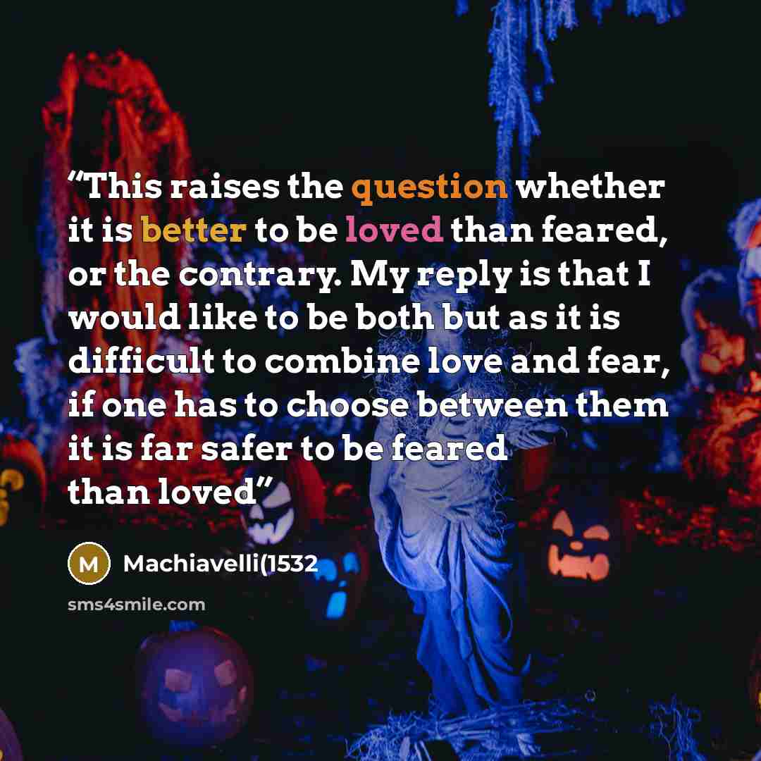 “This raises the question whether it is better to be loved than feared, or the contrary. My reply is that I would like to be both but as it is difficult to combine love and fear, if one has to choose between them it is far safer to be feared than loved” quote by Machiavelli(1532