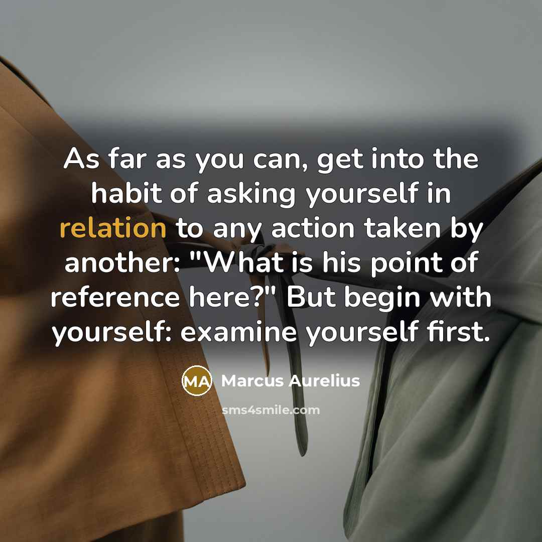 “As far as you can, get into the habit of asking yourself in relation to any action taken by another: "What is his point of reference here?" But begin with yourself: examine yourself first.” quote by Marcus Aurelius