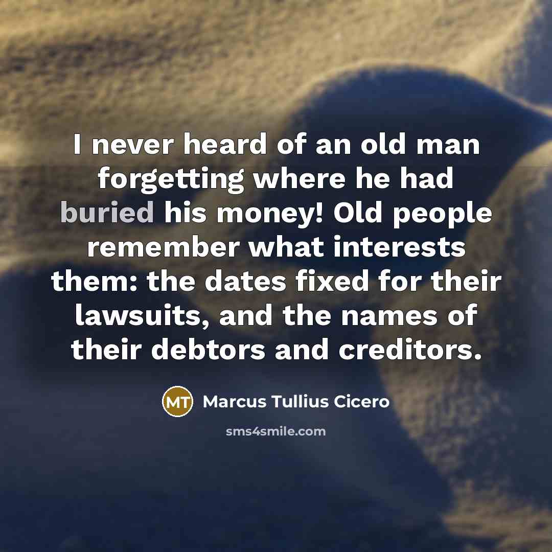 “I never heard of an old man forgetting where he had buried his money! Old people remember what interests them: the dates fixed for their lawsuits, and the names of their debtors and creditors.” quote by Marcus Tullius Cicero