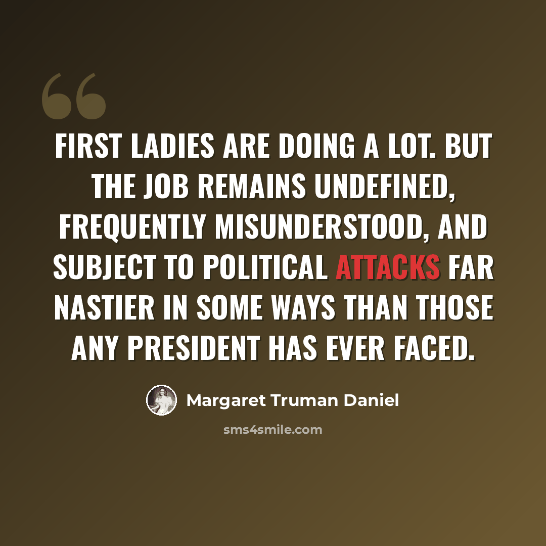 “First ladies are doing a lot. But the job remains undefined, frequently misunderstood, and subject to political attacks far nastier in some ways than those any President has ever faced.” quote by Margaret Truman Daniel