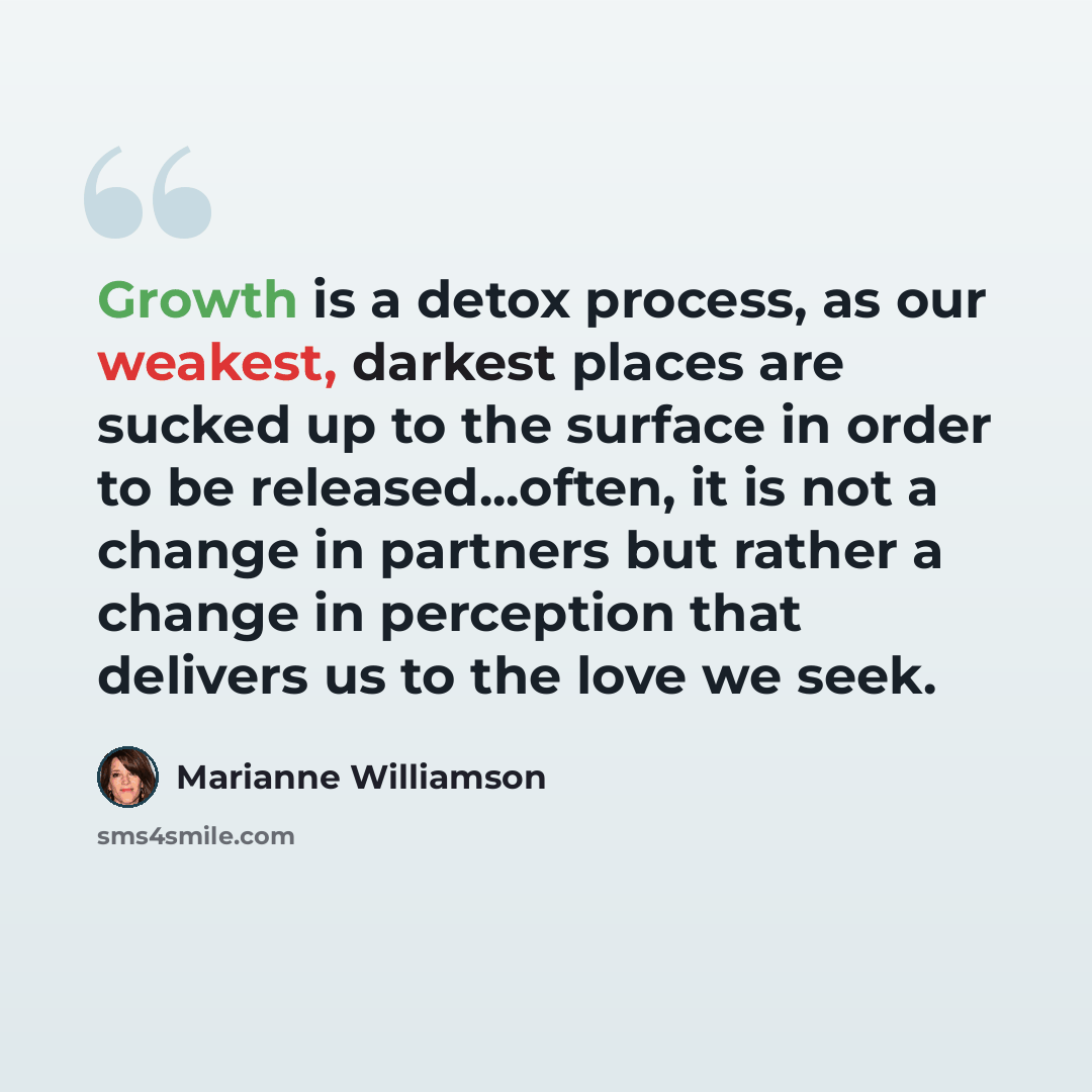 “Growth is a detox process, as our weakest, darkest places are sucked up to the surface in order to be released...often, it is not a change in partners but rather a change in perception that delivers us to the love we seek.” quote by Marianne Williamson
