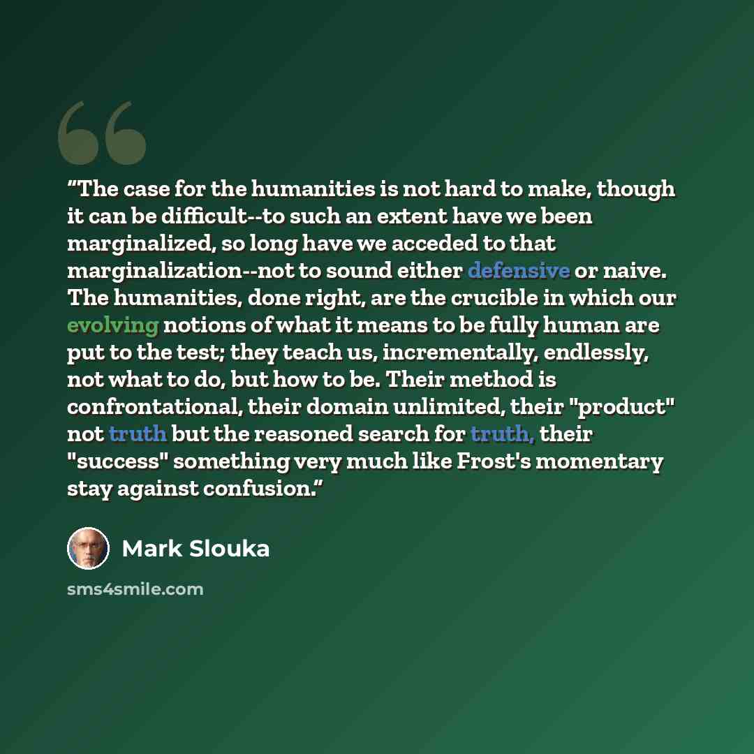 “The case for the humanities is not hard to make, though it can be difficult--to such an extent have we been marginalized, so long have we acceded to that marginalization--not to sound either defensive or naive. The humanities, done right, are the crucible in which our evolving notions of what it…” quote by Mark Slouka