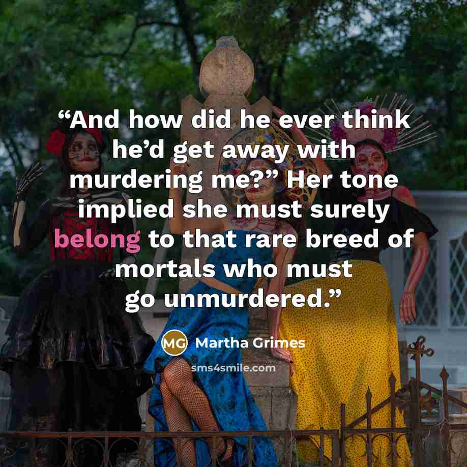 “And how did he ever think he’d get away with murdering me?” Her tone implied she must surely belong to that rare breed of mortals who must go unmurdered.” quote by Martha Grimes