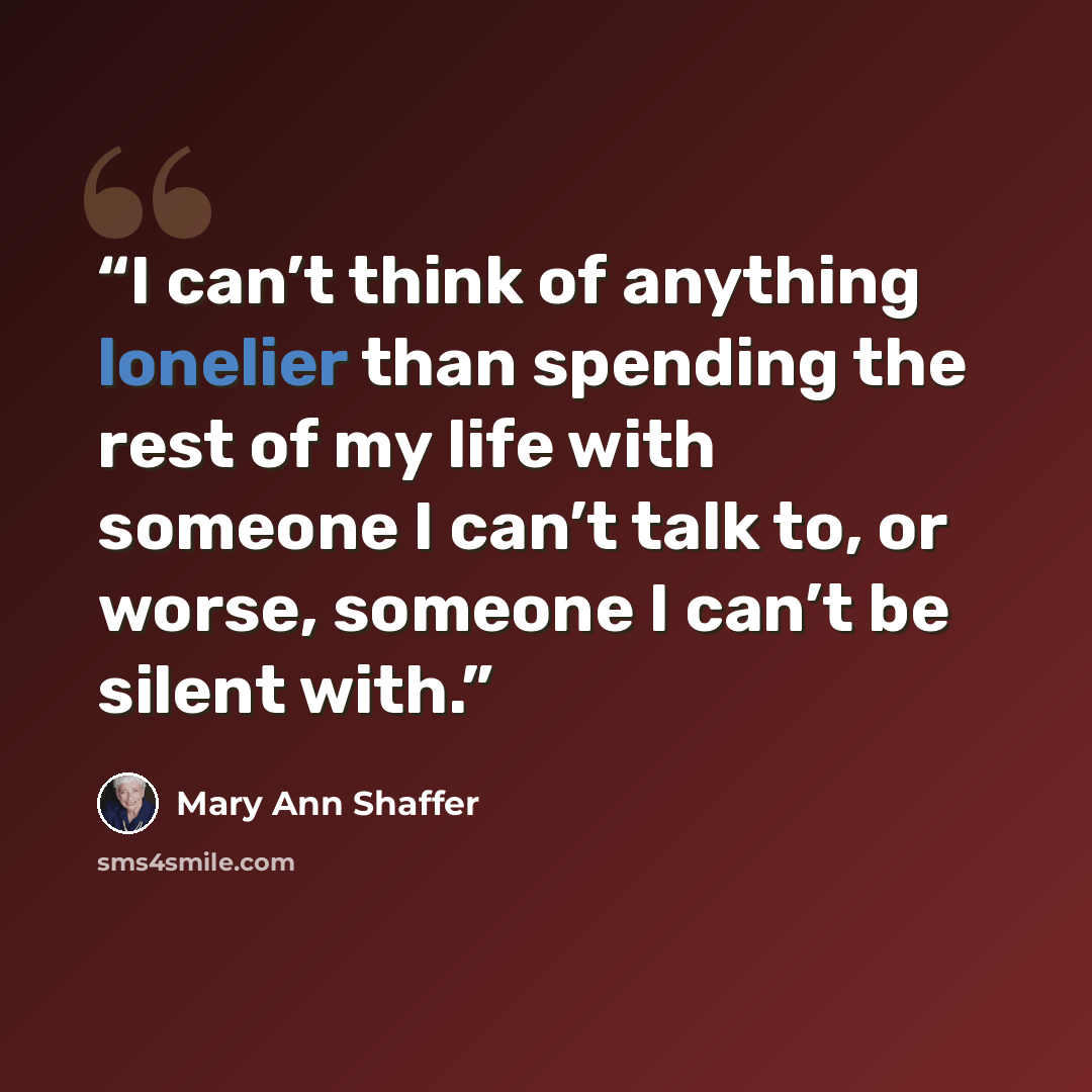 “I can’t think of anything lonelier than spending the rest of my life with someone I can’t talk to, or worse, someone I can’t be silent with.” quote by Mary Ann Shaffer