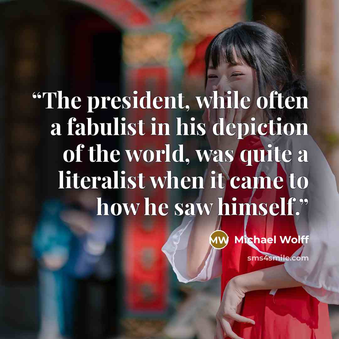 “The president, while often a fabulist in his depiction of the world, was quite a literalist when it came to how he saw himself.” quote by Michael Wolff