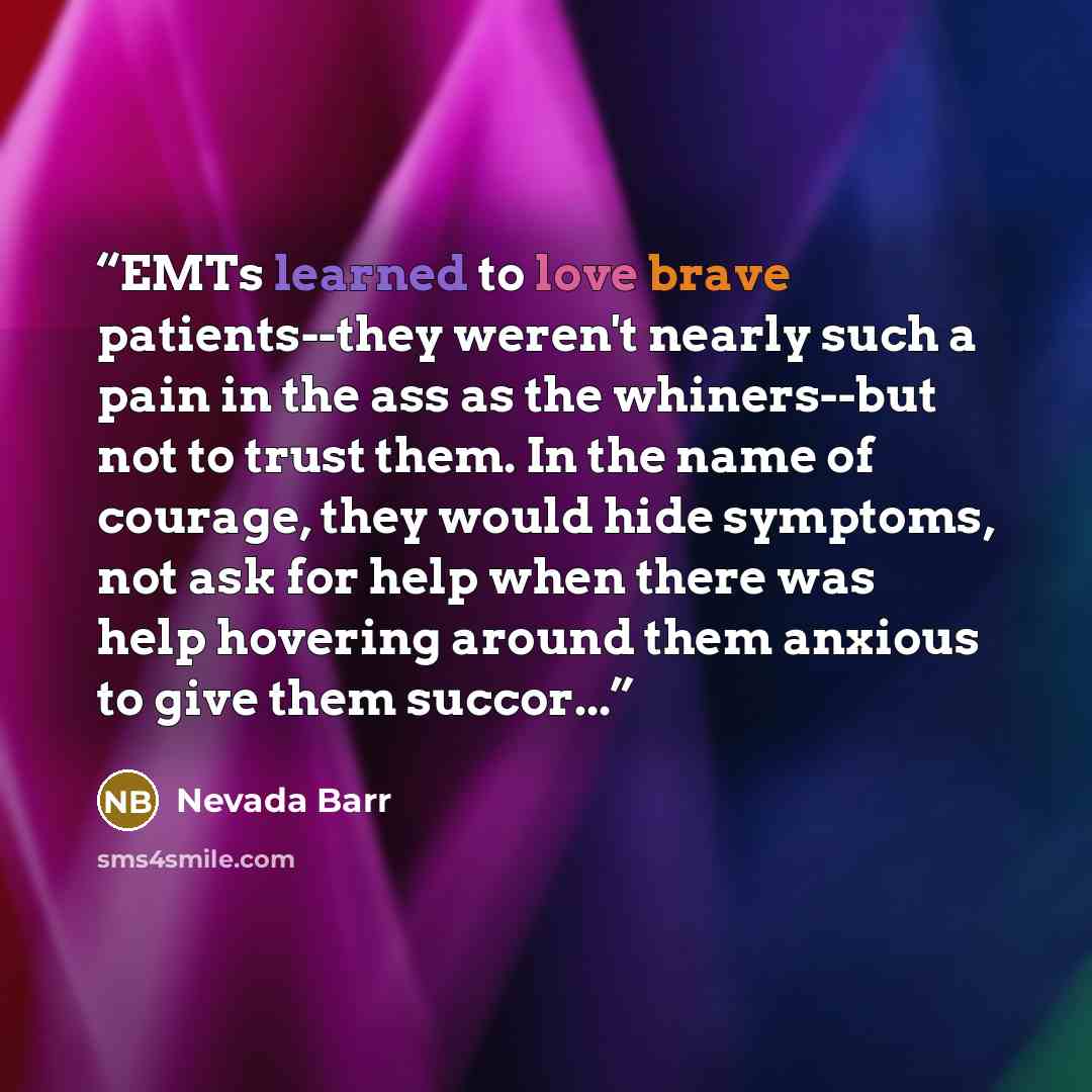 “EMTs learned to love brave patients--they weren't nearly such a pain in the ass as the whiners--but not to trust them. In the name of courage, they would hide symptoms, not ask for help when there was help hovering around them anxious to give them succor...” quote by Nevada Barr