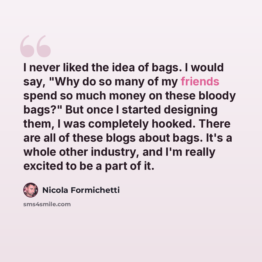 “I never liked the idea of bags. I would say, "Why do so many of my friends spend so much money on these bloody bags?" But once I started designing them, I was completely hooked. There are all of these blogs about bags. It's a whole other industry, and I'm really excited to be a part of it.” quote by Nicola Formichetti