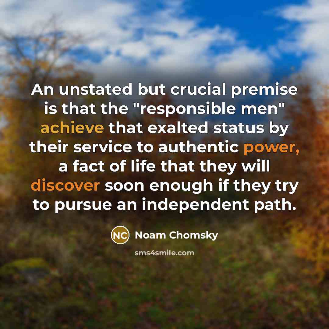 “An unstated but crucial premise is that the "responsible men" achieve that exalted status by their service to authentic power, a fact of life that they will discover soon enough if they try to pursue an independent path.” quote by Noam Chomsky