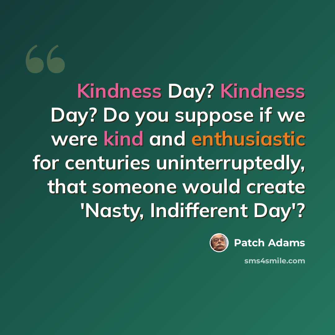 “Kindness Day? Kindness Day? Do you suppose if we were kind and enthusiastic for centuries uninterruptedly, that someone would create 'Nasty, Indifferent Day'?” quote by Patch Adams