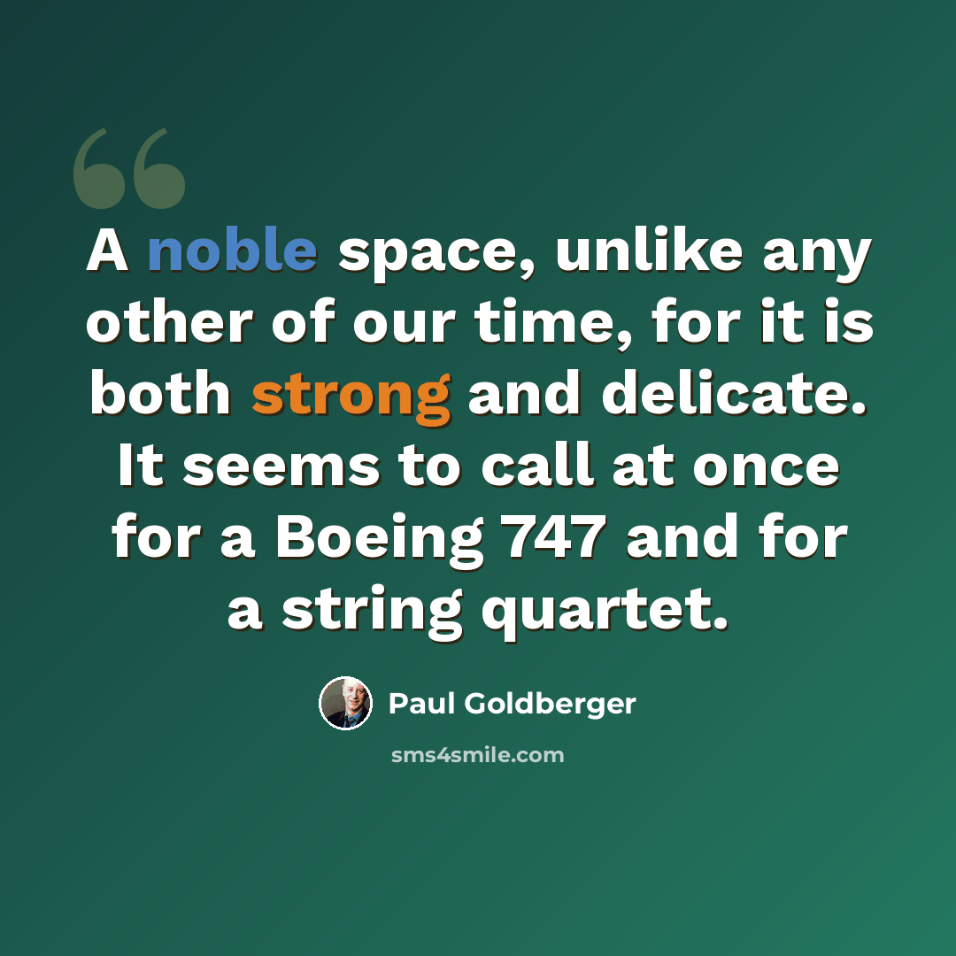 “A noble space, unlike any other of our time, for it is both strong and delicate. It seems to call at once for a Boeing 747 and for a string quartet.” quote by Paul Goldberger