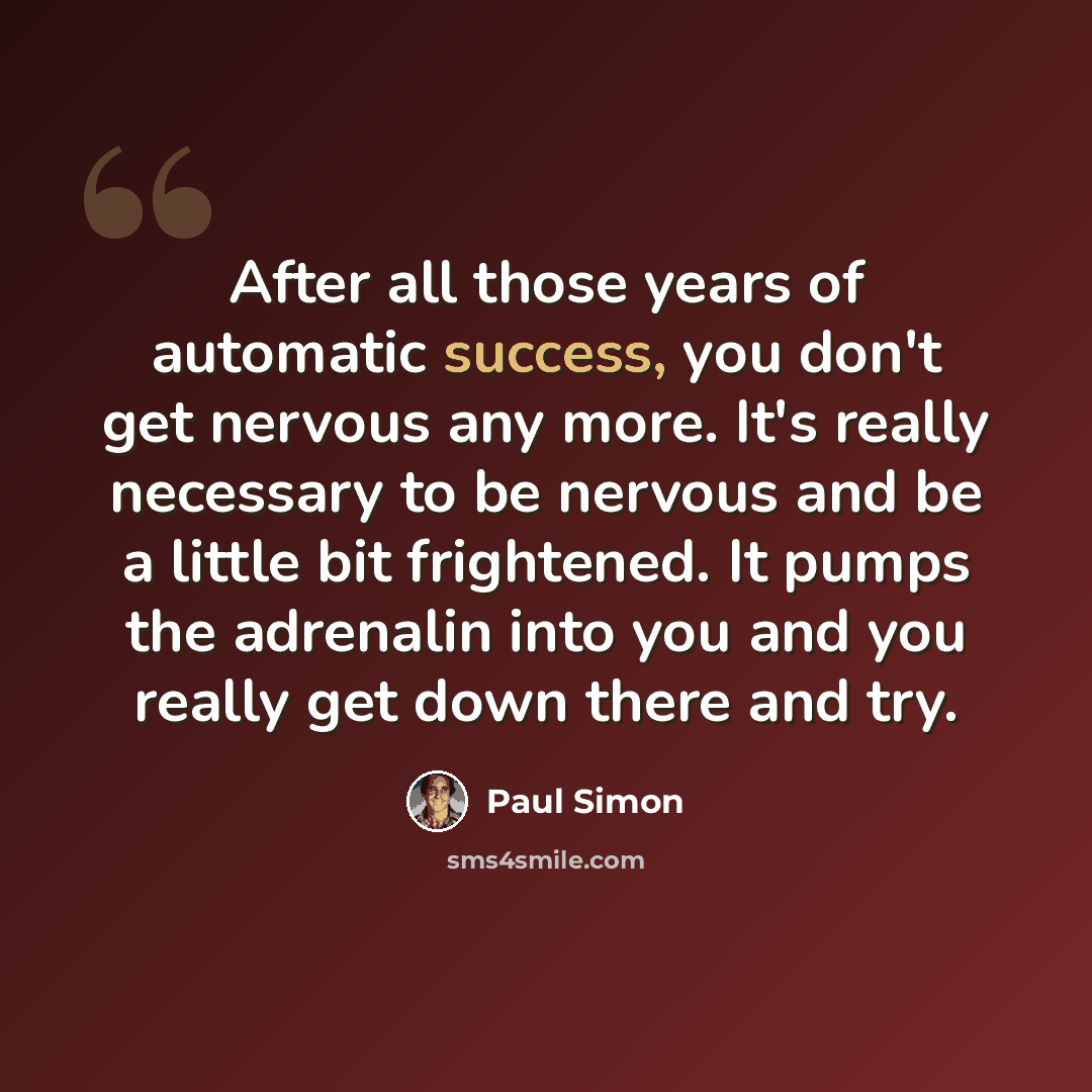 “After all those years of automatic success, you don't get nervous any more. It's really necessary to be nervous and be a little bit frightened. It pumps the adrenalin into you and you really get down there and try.” quote by Paul Simon