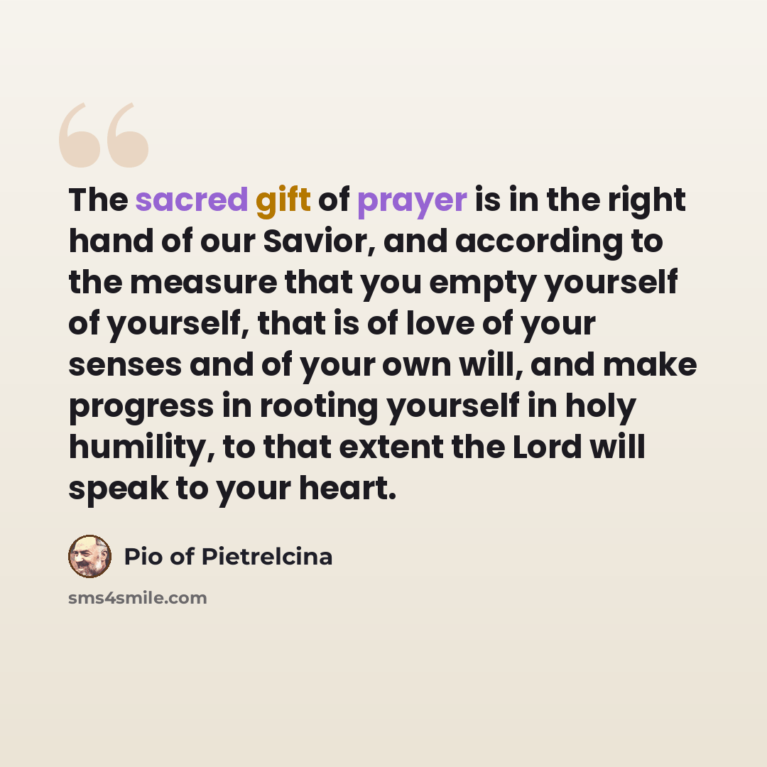 “The sacred gift of prayer is in the right hand of our Savior, and according to the measure that you empty yourself of yourself, that is of love of your senses and of your own will, and make progress in rooting yourself in holy humility, to that extent the Lord will speak to your heart.” quote by Pio of Pietrelcina