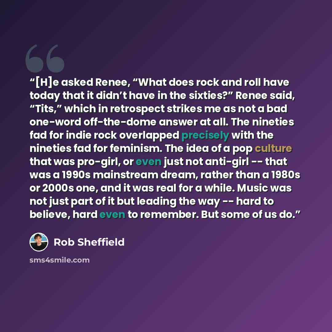 “[H]e asked Renee, “What does rock and roll have today that it didn’t have in the sixties?” Renee said, “Tits,” which in retrospect strikes me as not a bad one-word off-the-dome answer at all. The nineties fad for indie rock overlapped precisely with the nineties fad for feminism. The idea of a pop…” quote by Rob Sheffield