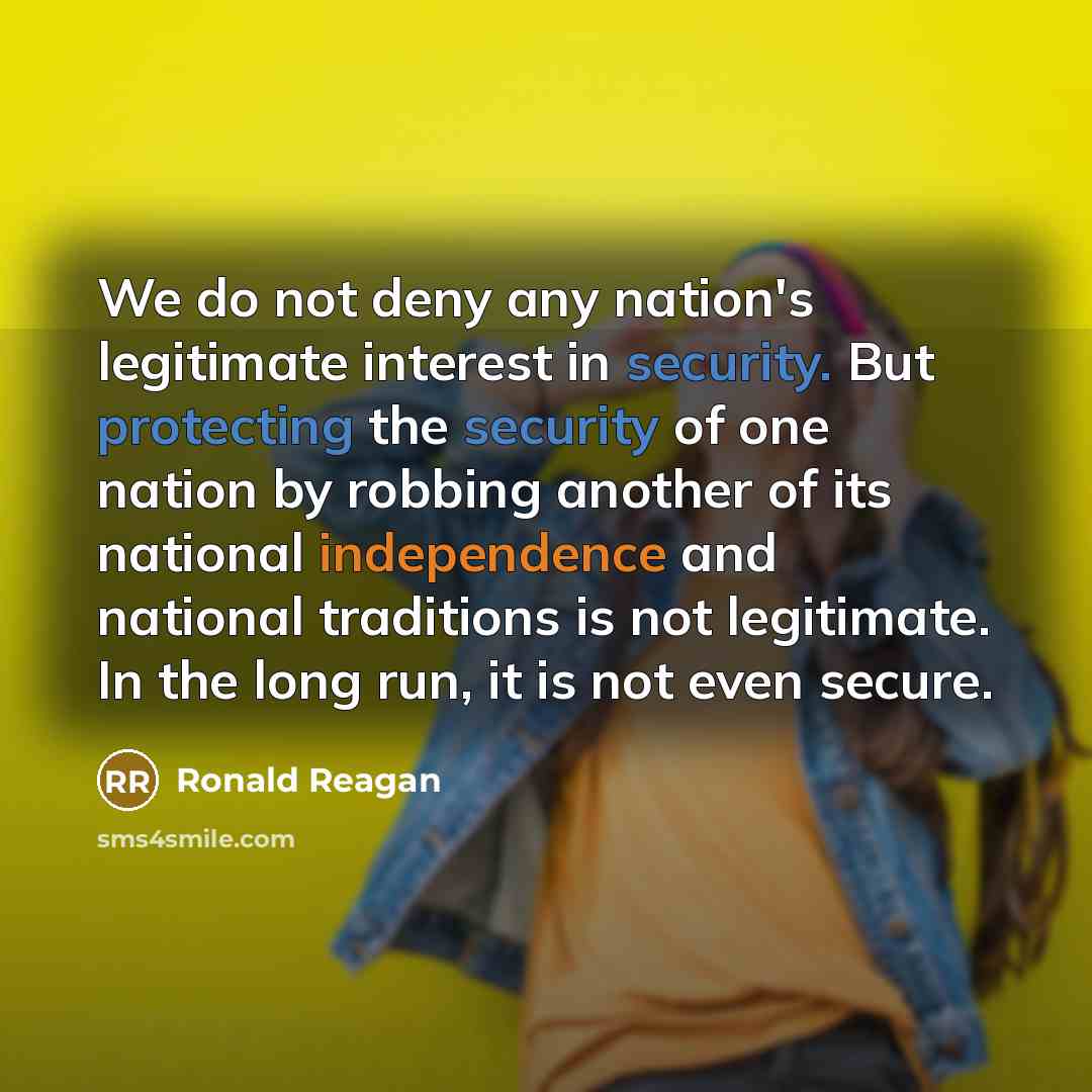 “We do not deny any nation's legitimate interest in security. But protecting the security of one nation by robbing another of its national independence and national traditions is not legitimate. In the long run, it is not even secure.” quote by Ronald Reagan