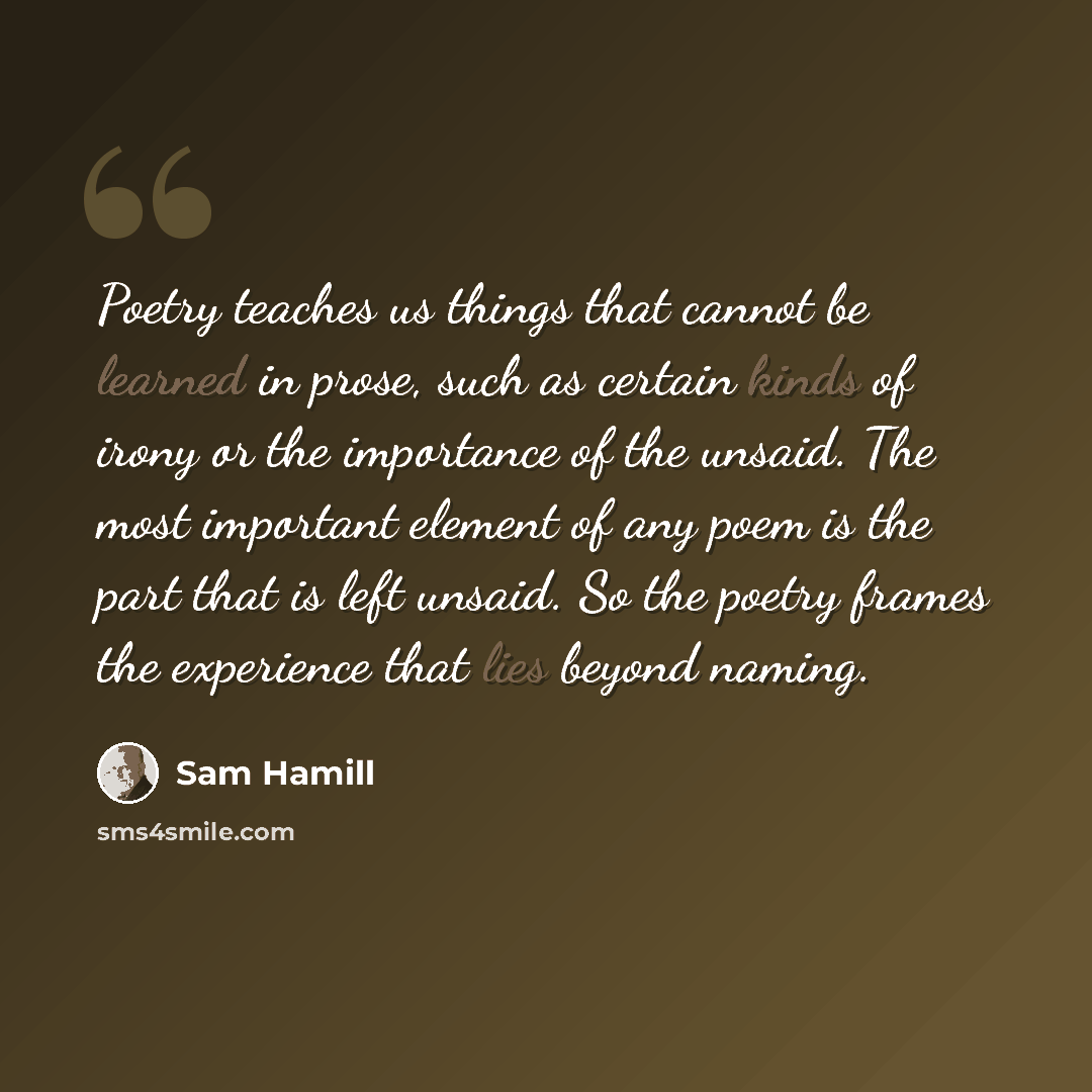 “Poetry teaches us things that cannot be learned in prose, such as certain kinds of irony or the importance of the unsaid. The most important element of any poem is the part that is left unsaid. So the poetry frames the experience that lies beyond naming.” quote by Sam Hamill