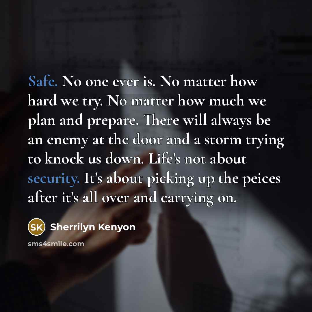 “Safe. No one ever is. No matter how hard we try. No matter how much we plan and prepare. There will always be an enemy at the door and a storm trying to knock us down. Life's not about security. It's about picking up the peices after it's all over and carrying on.” quote by Sherrilyn Kenyon