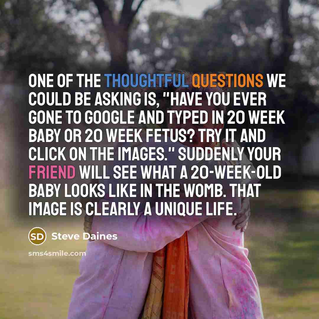 “One of the thoughtful questions we could be asking is, "Have you ever gone to Google and typed in 20 week baby or 20 week fetus? Try it and click on the images." Suddenly your friend will see what a 20-week-old baby looks like in the womb. That image is clearly a unique life.” quote by Steve Daines