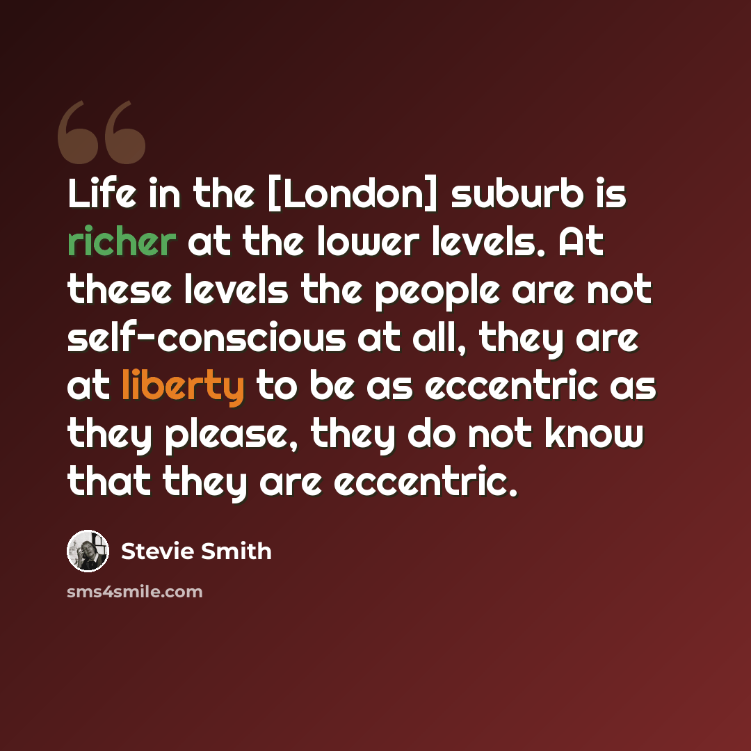 “Life in the [London] suburb is richer at the lower levels. At these levels the people are not self-conscious at all, they are at liberty to be as eccentric as they please, they do not know that they are eccentric.” quote by Stevie Smith