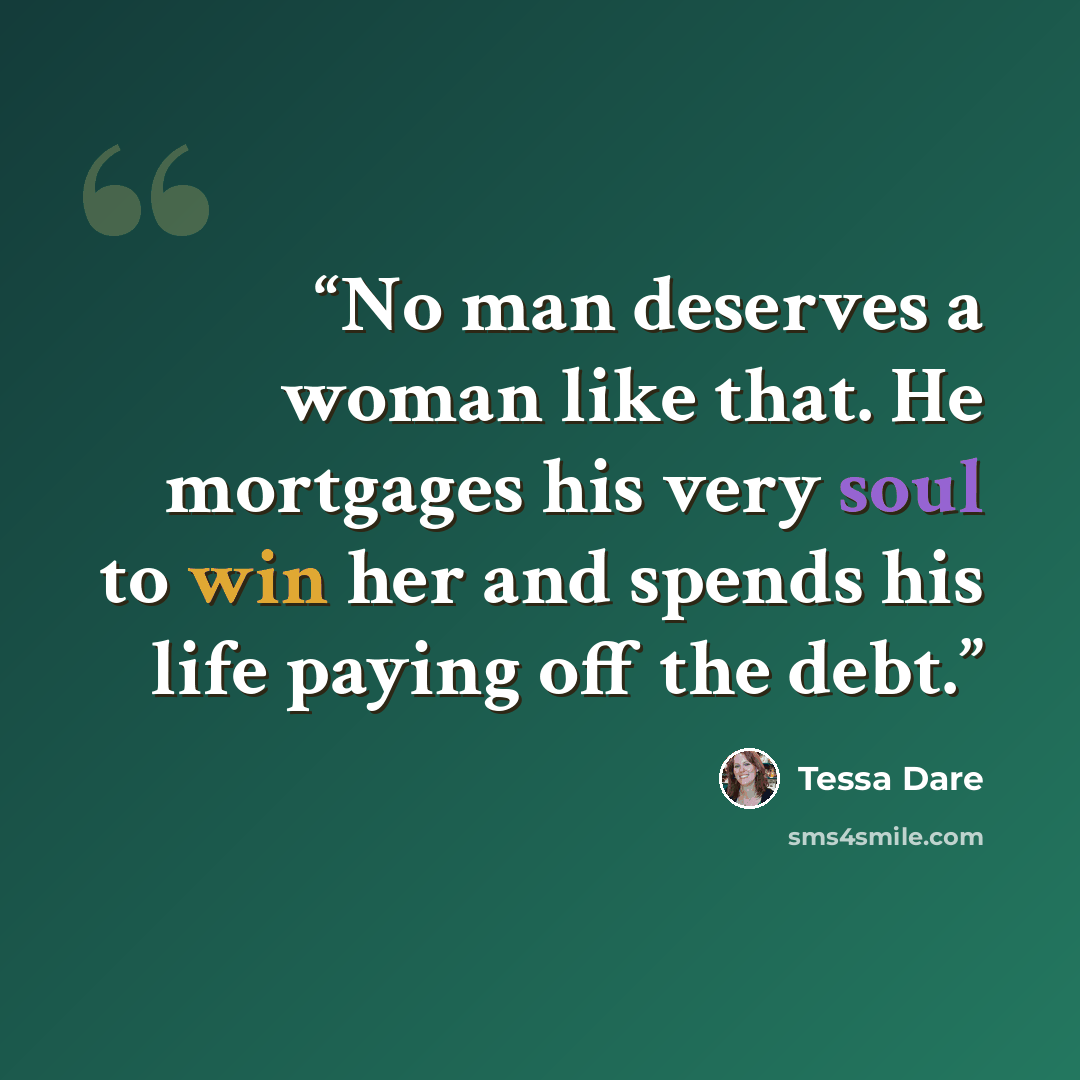 “No man deserves a woman like that. He mortgages his very soul to win her and spends his life paying off the debt.” quote by Tessa Dare