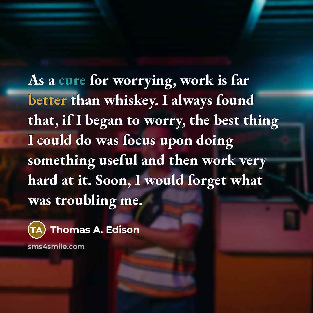 “As a cure for worrying, work is far better than whiskey. I always found that, if I began to worry, the best thing I could do was focus upon doing something useful and then work very hard at it. Soon, I would forget what was troubling me.” quote by Thomas A. Edison