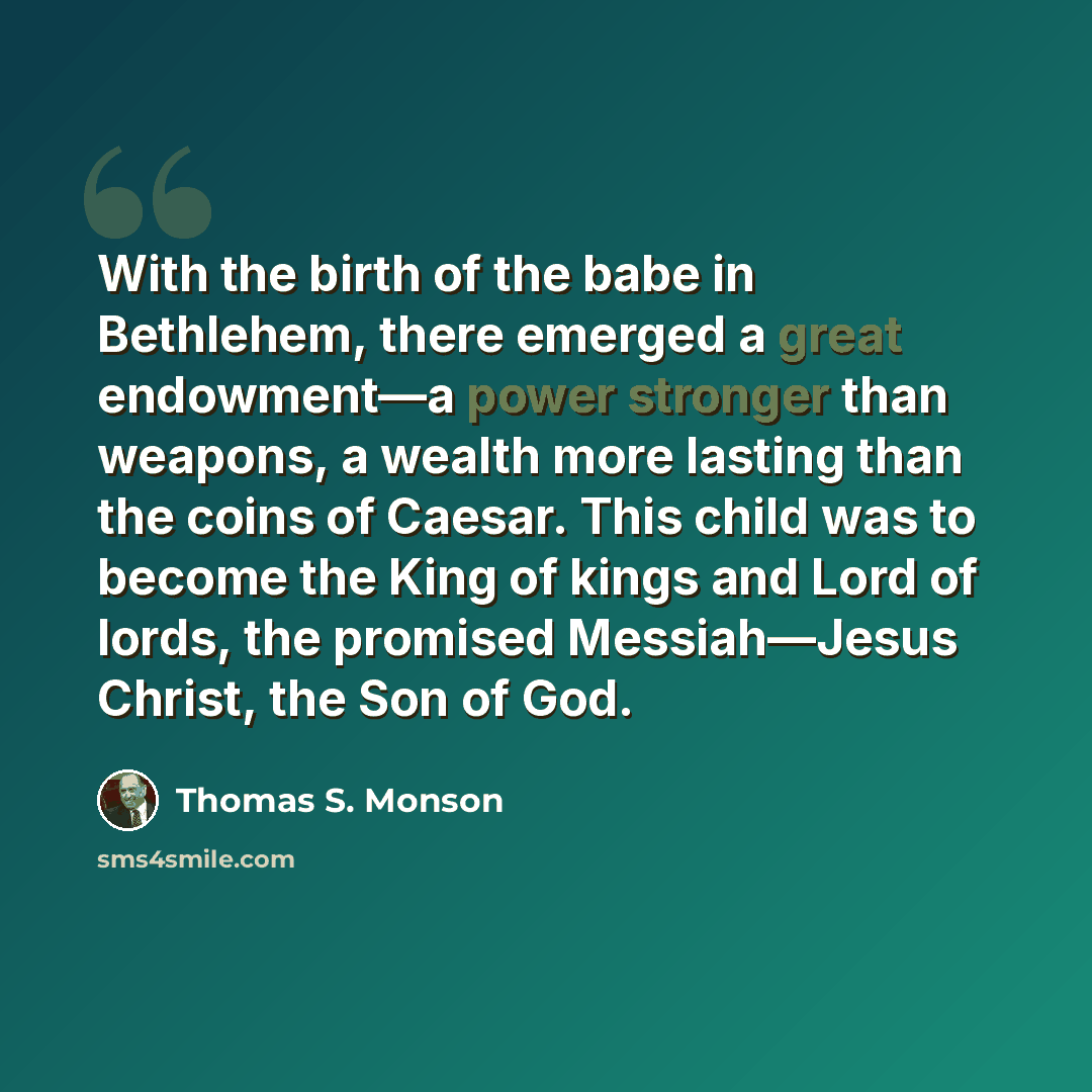 “With the birth of the babe in Bethlehem, there emerged a great endowment—a power stronger than weapons, a wealth more lasting than the coins of Caesar. This child was to become the King of kings and Lord of lords, the promised Messiah—Jesus Christ, the Son of God.” quote by Thomas S. Monson