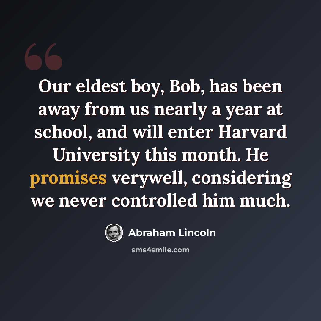 “Our eldest boy, Bob, has been away from us nearly a year at school, and will enter Harvard University this month. He promises verywell, considering we never controlled him much.” quote by Abraham Lincoln