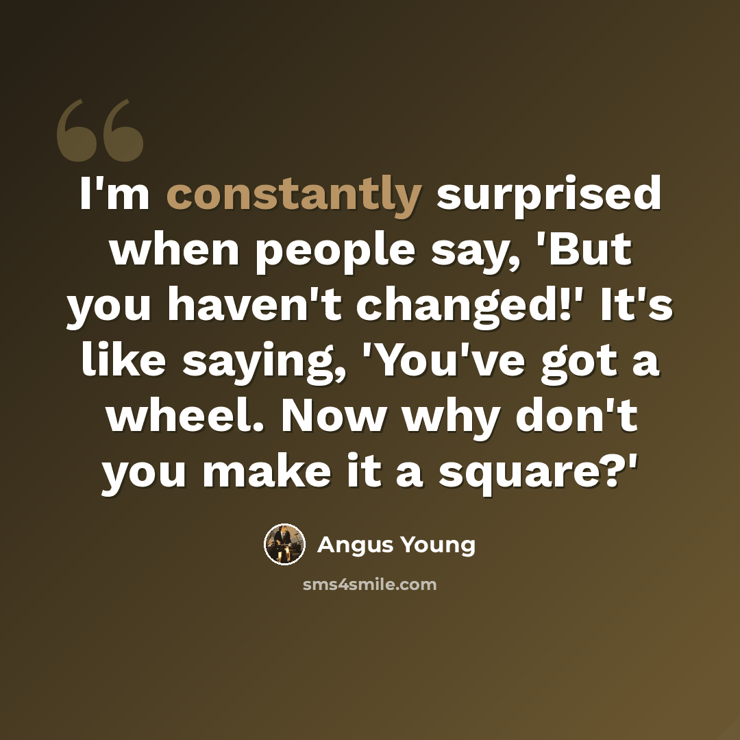 “I'm constantly surprised when people say, 'But you haven't changed!' It's like saying, 'You've got a wheel. Now why don't you make it a square?'” quote by Angus Young
