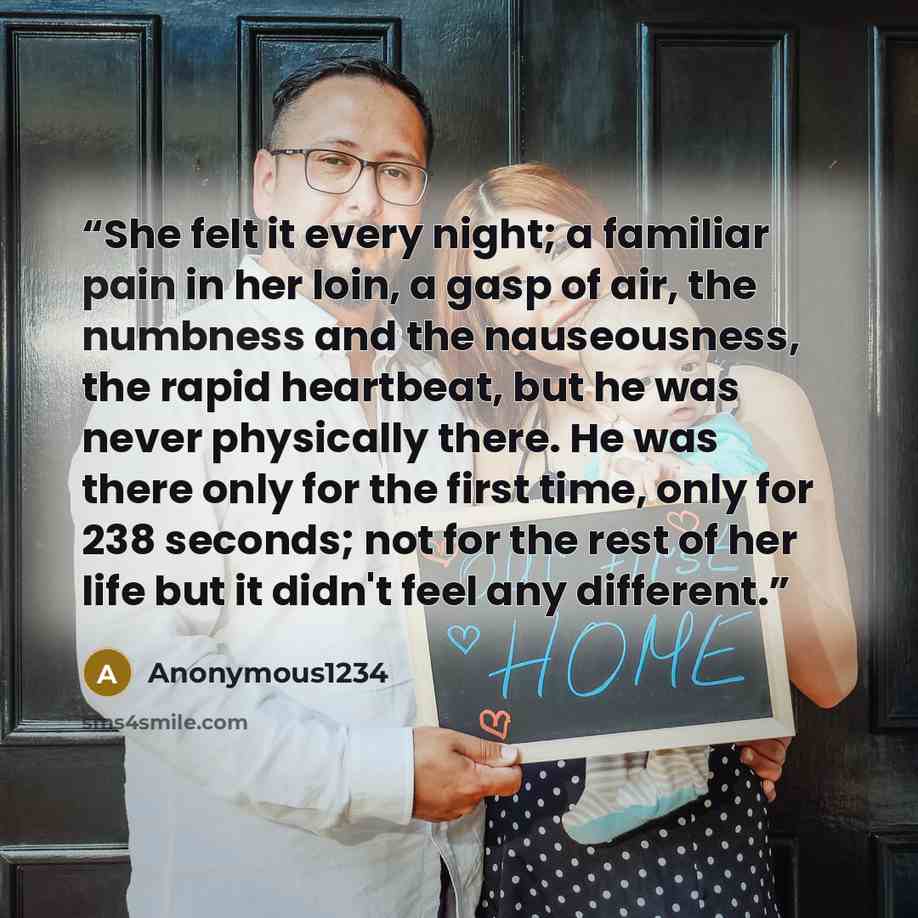 “She felt it every night; a familiar pain in her loin, a gasp of air, the numbness and the nauseousness, the rapid heartbeat, but he was never physically there. He was there only for the first time, only for 238 seconds; not for the rest of her life but it didn't feel any different.” quote by Anonymous1234