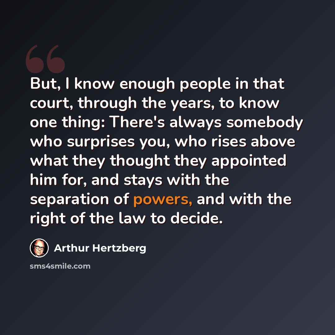 “But, I know enough people in that court, through the years, to know one thing: There's always somebody who surprises you, who rises above what they thought they appointed him for, and stays with the separation of powers, and with the right of the law to decide.” quote by Arthur Hertzberg