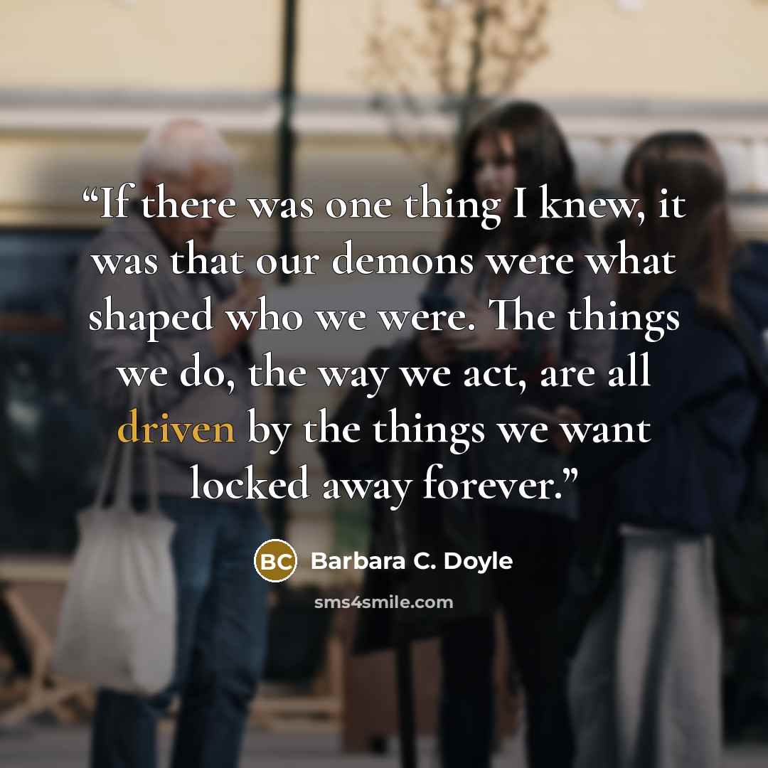 “If there was one thing I knew, it was that our demons were what shaped who we were. The things we do, the way we act, are all driven by the things we want locked away forever.” quote by Barbara C. Doyle