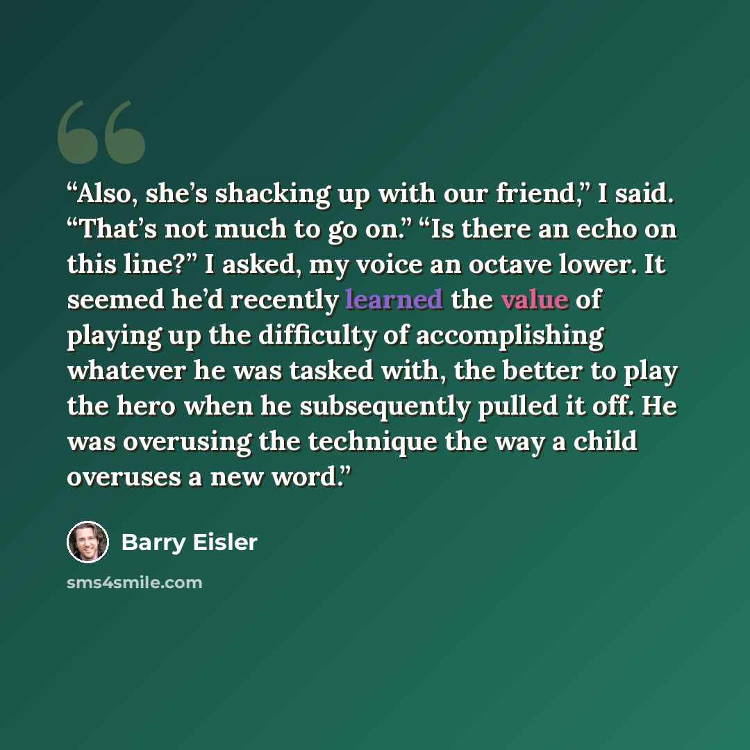 “Also, she’s shacking up with our friend,” I said. “That’s not much to go on.” “Is there an echo on this line?” I asked, my voice an octave lower. It seemed he’d recently learned the value of playing up the difficulty of accomplishing whatever he was tasked with, the better to play the hero when he…” quote by Barry Eisler