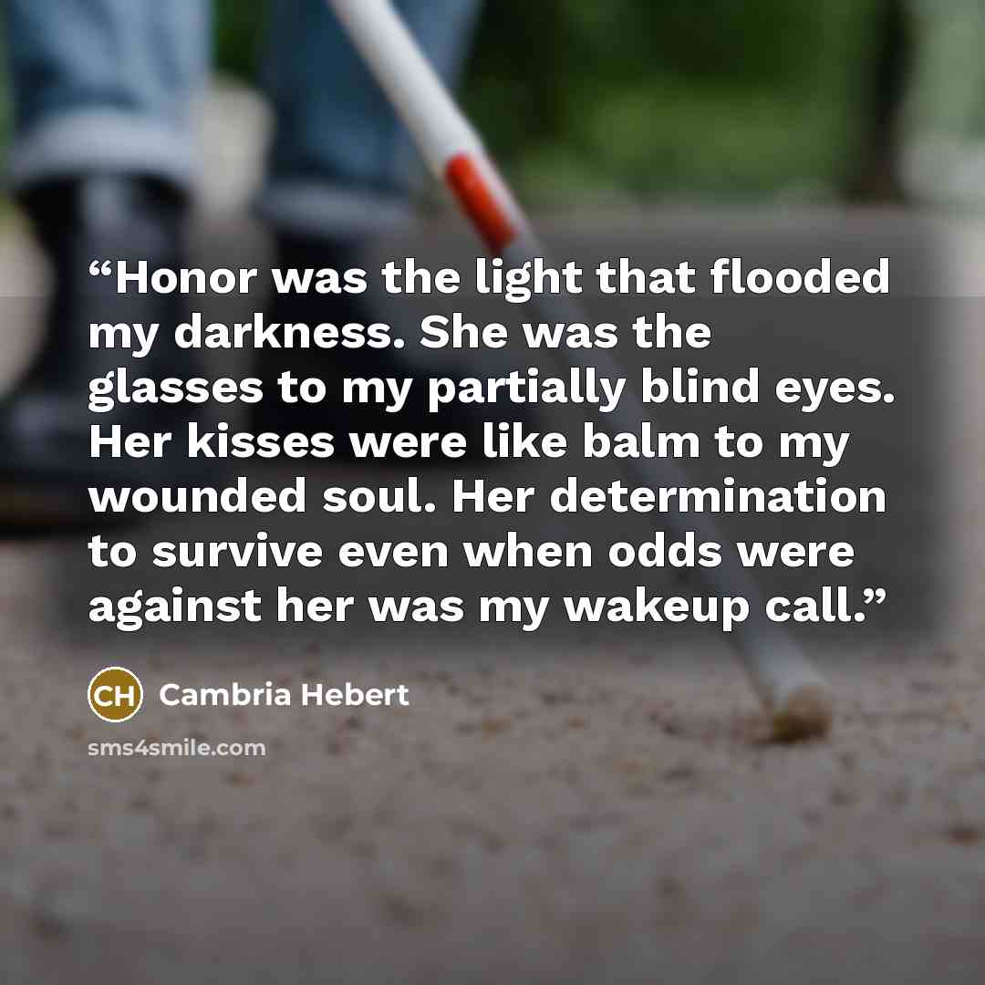 “Honor was the light that flooded my darkness. She was the glasses to my partially blind eyes. Her kisses were like balm to my wounded soul. Her determination to survive even when odds were against her was my wakeup call.” quote by Cambria Hebert