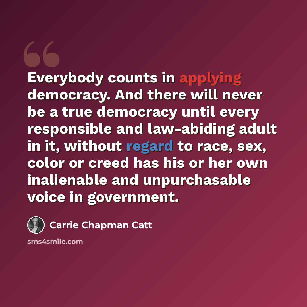 “Everybody counts in applying democracy. And there will never be a true democracy until every responsible and law-abiding adult in it, without regard to race, sex, color or creed has his or her own inalienable and unpurchasable voice in government.” quote by Carrie Chapman Catt