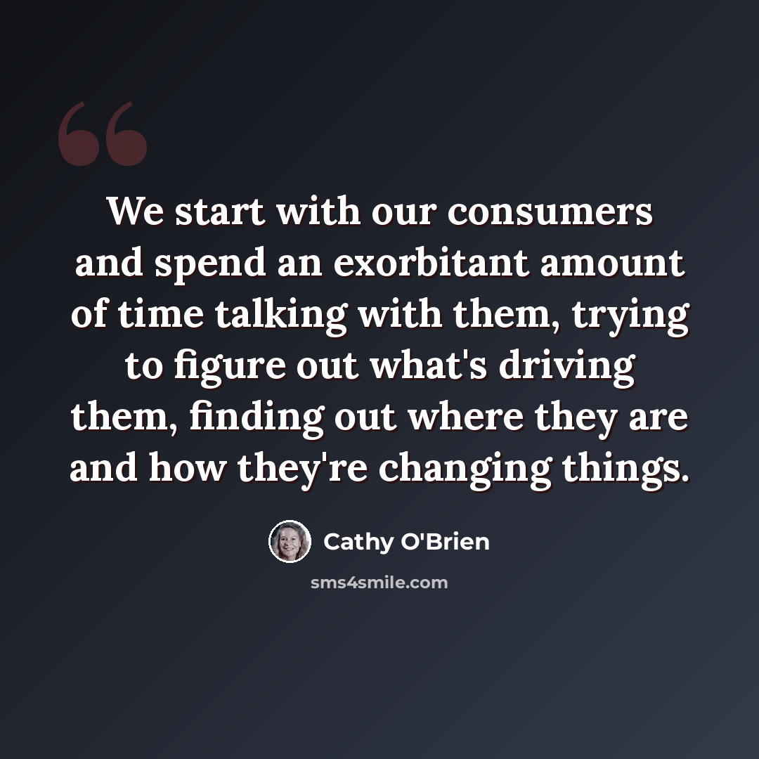 “We start with our consumers and spend an exorbitant amount of time talking with them, trying to figure out what's driving them, finding out where they are and how they're changing things.” quote by Cathy O'Brien